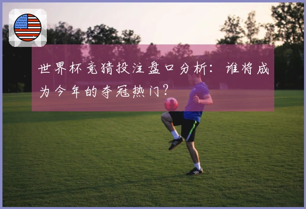 世界杯竞猜投注盘口分析：谁将成为今年的夺冠热门？