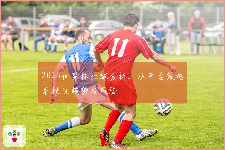 2026世界杯让球分析：从平台策略看投注趋势与风险