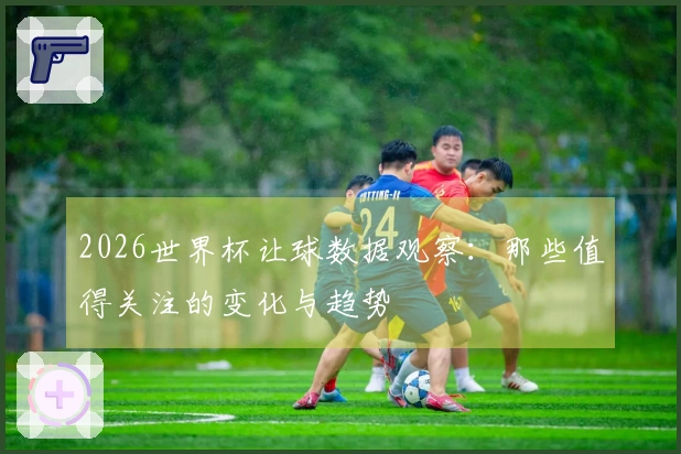 2026世界杯让球数据观察：那些值得关注的变化与趋势